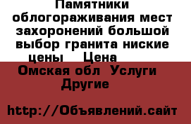 Памятники,облогораживания мест захоронений,большой выбор гранита,ниские цены. › Цена ­ 500 - Омская обл. Услуги » Другие   